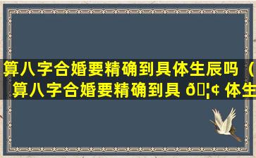 算八字合婚要精确到具体生辰吗（算八字合婚要精确到具 🦢 体生辰吗怎么算）